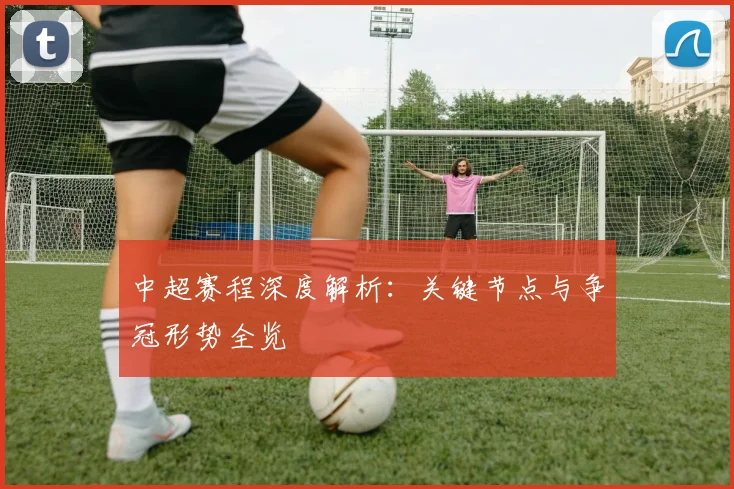中超赛程深度解析：关键节点与争冠形势全览