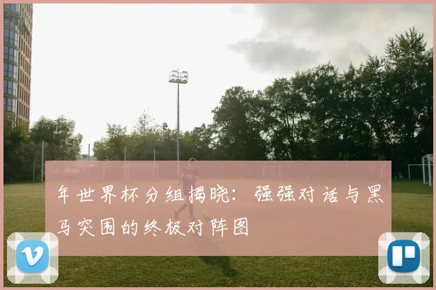 年世界杯分组揭晓：强强对话与黑马突围的终极对阵图