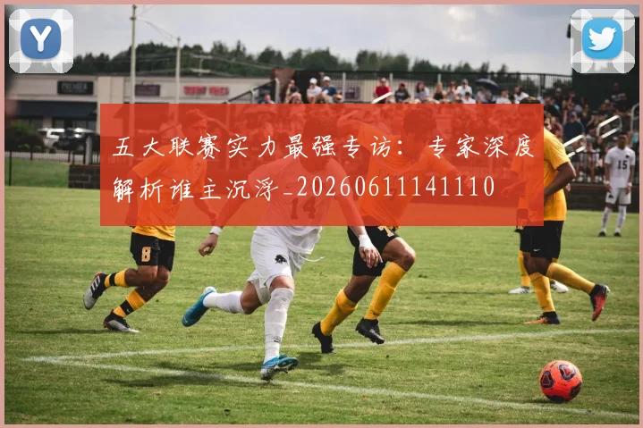 五大联赛实力最强专访：专家深度解析谁主沉浮_20260611141110