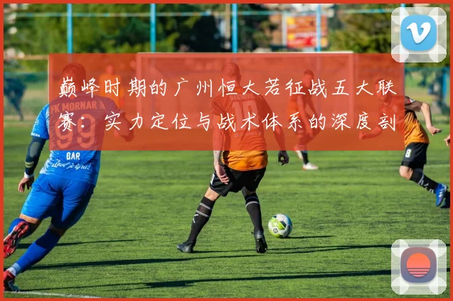 巅峰时期的广州恒大若征战五大联赛：实力定位与战术体系的深度剖析