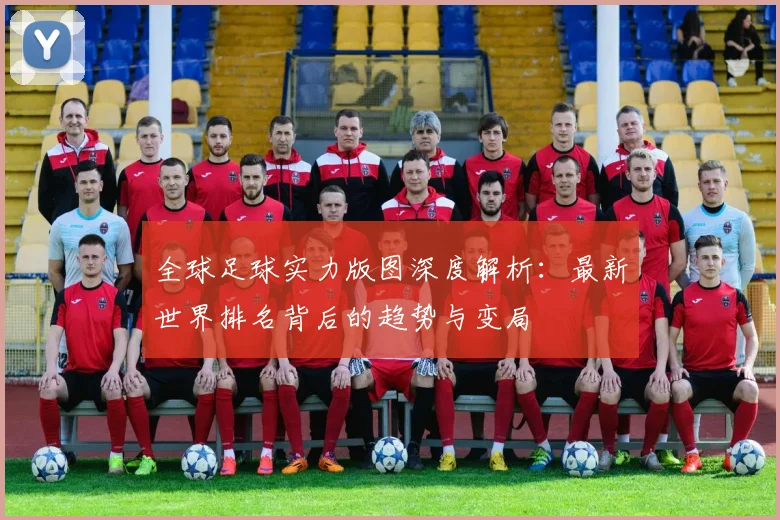 全球足球实力版图深度解析：最新世界排名背后的趋势与变局
