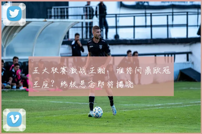 五大联赛激战正酣，谁将问鼎欧冠王座？终极悬念即将揭晓