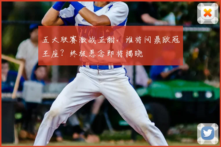 五大联赛激战正酣，谁将问鼎欧冠王座？终极悬念即将揭晓