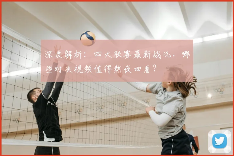 深度解析：四大联赛最新战况，哪些对决视频值得熬夜回看？