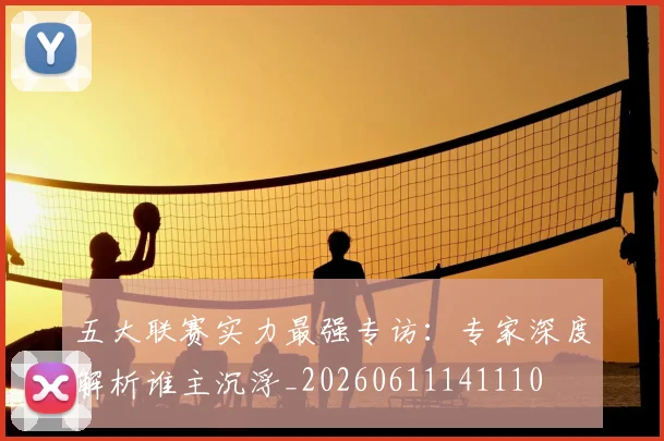 五大联赛实力最强专访：专家深度解析谁主沉浮_20260611141110