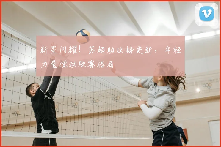 新星闪耀！苏超助攻榜更新，年轻力量搅动联赛格局